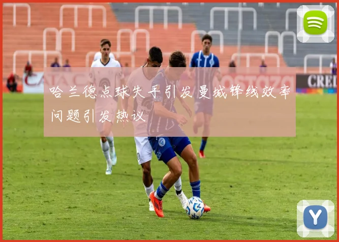 哈兰德点球失手引发曼城锋线效率问题引发热议